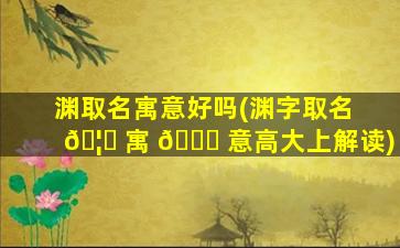 渊取名寓意好吗(渊字取名 🦄 寓 🍀 意高大上解读)
